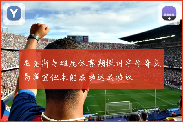 尼克斯与雄鹿休赛期探讨字母哥交易事宜但未能成功达成协议