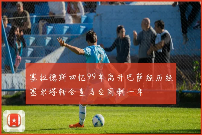 塞拉德斯回忆99年离开巴萨经历经塞尔塔转会皇马合同剩一年