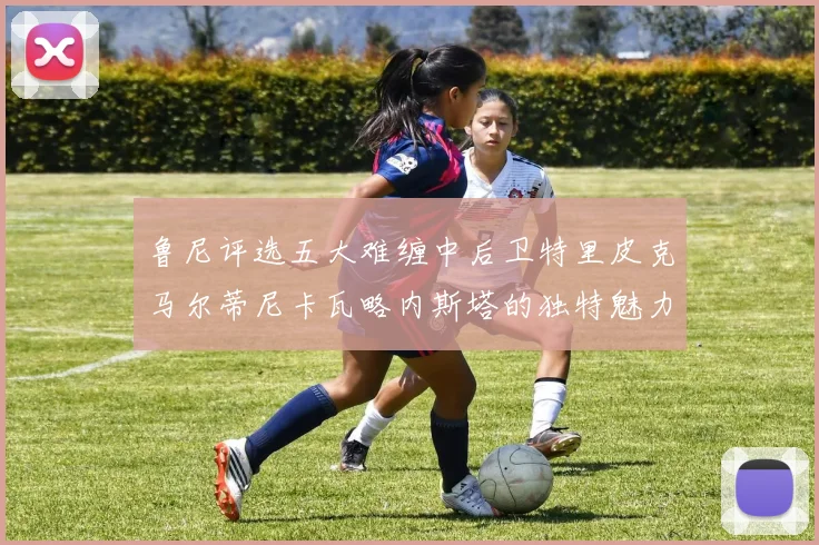 鲁尼评选五大难缠中后卫特里皮克马尔蒂尼卡瓦略内斯塔的独特魅力与挑战