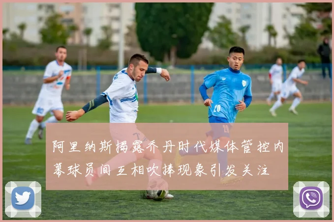 阿里纳斯揭露乔丹时代媒体管控内幕球员间互相吹捧现象引发关注