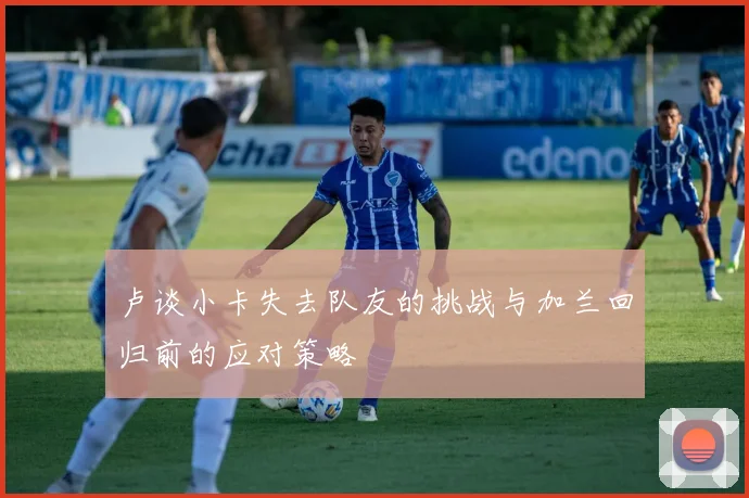 卢谈小卡失去队友的挑战与加兰回归前的应对策略