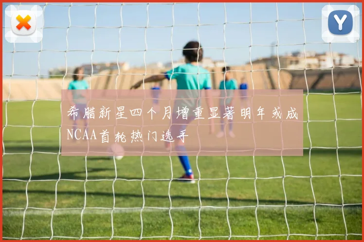 希腊新星四个月增重显著明年或成NCAA首轮热门选手