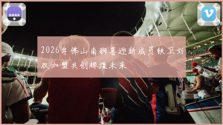 2026年佛山南狮喜迎新成员铁卫刘欢加盟共创辉煌未来