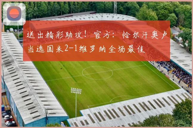 送出精彩助攻！官方：恰尔汗奥卢当选国米2-1维罗纳全场最佳