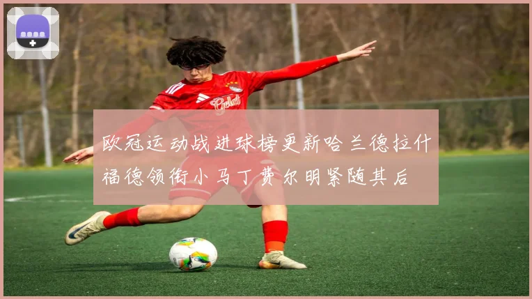 欧冠运动战进球榜更新哈兰德拉什福德领衔小马丁费尔明紧随其后