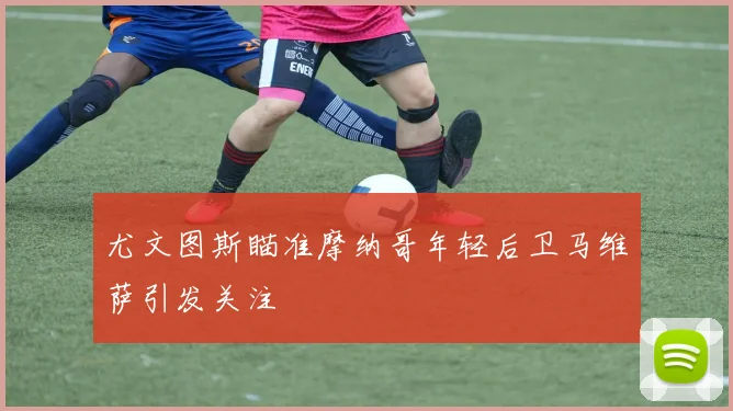 尤文图斯瞄准摩纳哥年轻后卫马维萨引发关注