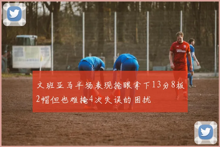 文班亚马半场表现抢眼拿下13分8板2帽但也难掩4次失误的困扰
