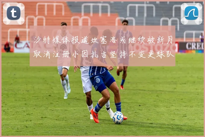 沙特媒体报道坎塞洛或继续被新月取消注册小因扎吉坚持不变更球队名单