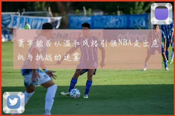 萧华能否以温和风格引领NBA走出危机与挑战的迷雾