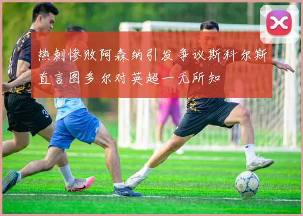 热刺惨败阿森纳引发争议斯科尔斯直言图多尔对英超一无所知