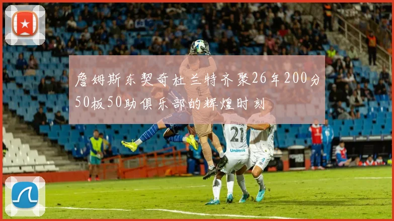 詹姆斯东契奇杜兰特齐聚26年200分50板50助俱乐部的辉煌时刻